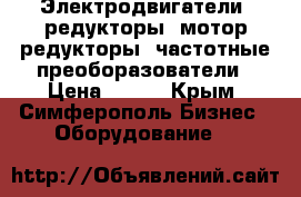 Электродвигатели, редукторы, мотор-редукторы, частотные преоборазователи › Цена ­ 123 - Крым, Симферополь Бизнес » Оборудование   